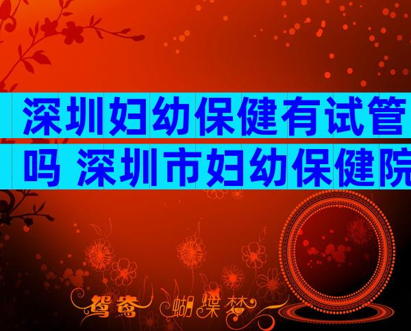 深圳妇幼保健有试管吗 深圳市妇幼保健院做试管婴儿成功率多少